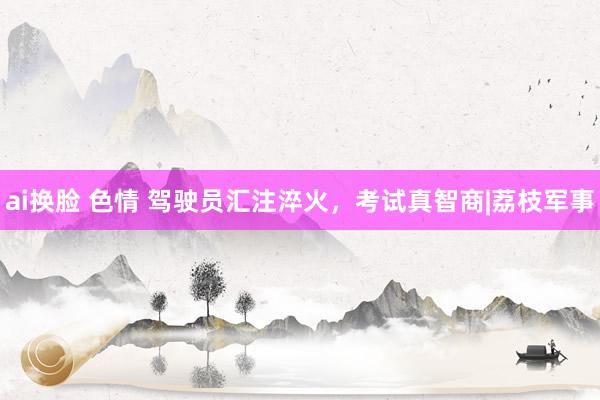 ai换脸 色情 驾驶员汇注淬火，考试真智商|荔枝军事