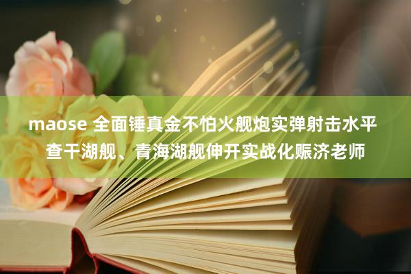 maose 全面锤真金不怕火舰炮实弹射击水平 查干湖舰、青海湖舰伸开实战化赈济老师