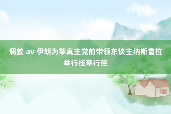 调教 av 伊朗为黎真主党前带领东谈主纳斯鲁拉举行挂牵行径