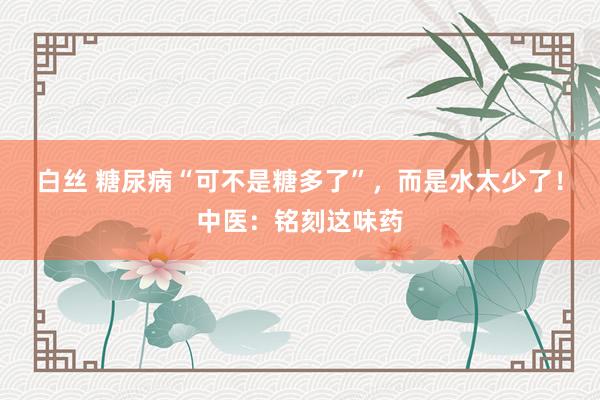 白丝 糖尿病“可不是糖多了”，而是水太少了！中医：铭刻这味药