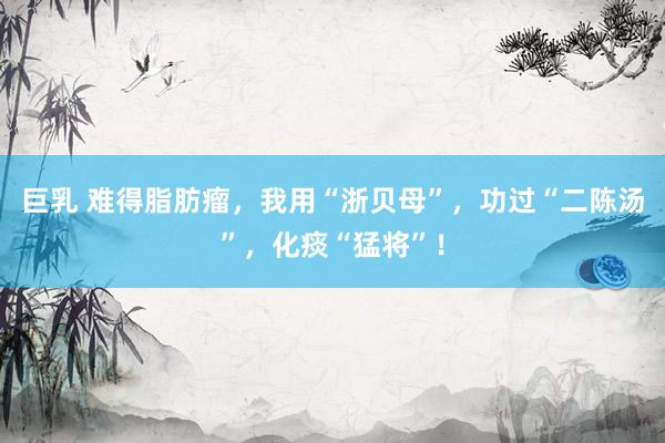 巨乳 难得脂肪瘤，我用“浙贝母”，功过“二陈汤”，化痰“猛将”！