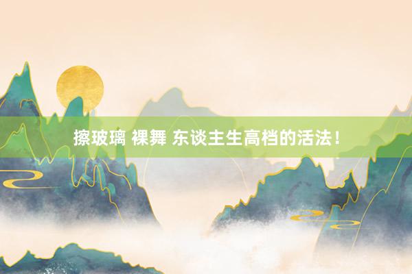 擦玻璃 裸舞 东谈主生高档的活法！