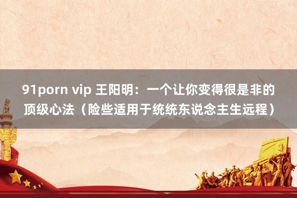 91porn vip 王阳明：一个让你变得很是非的顶级心法（险些适用于统统东说念主生远程）