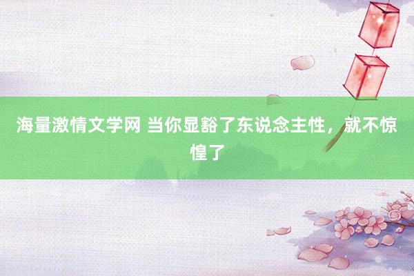 海量激情文学网 当你显豁了东说念主性，就不惊惶了