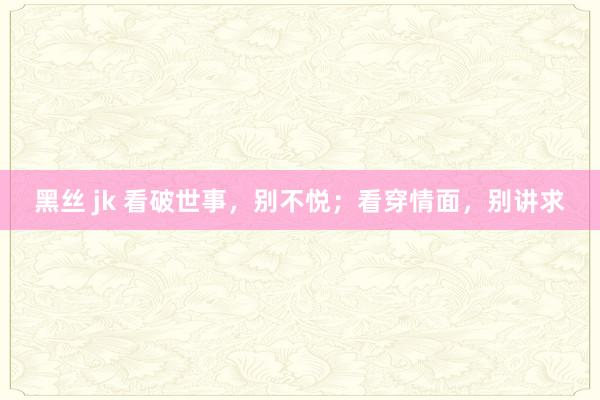 黑丝 jk 看破世事，别不悦；看穿情面，别讲求