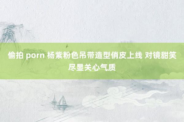 偷拍 porn 杨紫粉色吊带造型俏皮上线 对镜甜笑尽显关心气质