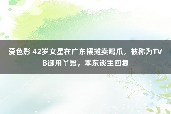 爱色影 42岁女星在广东摆摊卖鸡爪，被称为TVB御用丫鬟，本东谈主回复