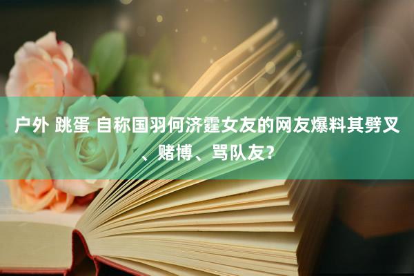 户外 跳蛋 自称国羽何济霆女友的网友爆料其劈叉、赌博、骂队友？