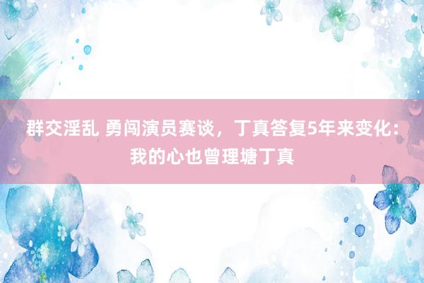 群交淫乱 勇闯演员赛谈，丁真答复5年来变化：我的心也曾理塘丁真