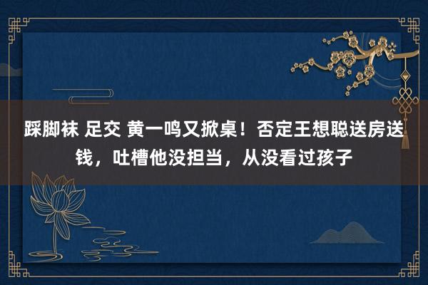 踩脚袜 足交 黄一鸣又掀桌！否定王想聪送房送钱，吐槽他没担当，从没看过孩子